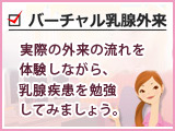 バーチャル乳腺外来　セルフチェック　実際の外来の流れを 体験しながら、 乳腺疾患を勉強 してみましょう。